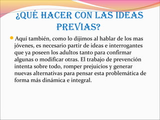 ¿QUé HaCer COn Las ideas
preVias?
Aquí también, como lo dijimos al hablar de los mas
jóvenes, es necesario partir de ideas e interrogantes
que ya poseen los adultos tanto para confirmar
algunas o modificar otras. El trabajo de prevención
intenta sobre todo, romper prejuicios y generar
nuevas alternativas para pensar esta problemática de
forma más dinámica e integral.
 