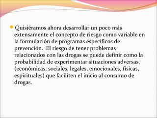 Quisiéramos ahora desarrollar un poco más
extensamente el concepto de riesgo como variable en
la formulación de programas específicos de
prevención. El riesgo de tener problemas
relacionados con las drogas se puede definir como la
probabilidad de experimentar situaciones adversas,
(económicas, sociales, legales, emocionales, físicas,
espirituales) que faciliten el inicio al consumo de
drogas.
 