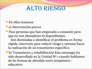 ALTO RIESGO
En ellos tenemos:
a) Intervención precoz
Para personas que han empezado a consumir pero
que no son abusadores ni dependientes.
Son destinadas a identificar el problema en forma
rápida, intervenir para reducir riesgo y orientar hacia
la realización de un tratamiento específico.
b) Tratamiento y rehabilitación Esta estrategia ha
sido desarrollada en la Unidad Nº 1 cuando hablamos
de las formas de abordaje socio terapéutico -
educativo.
 