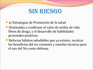 SIN RIESGO
a) Estrategias de Promoción de la salud
Destinadas a confirmar el valor de estilos de vida
libres de droga, y el desarrollo de habilidades
personales positivas.
Reforzar hábitos saludables que ya existen, recalcar
los beneficios del no consumo y enseñar técnicas para
el uso del No como defensa.
 