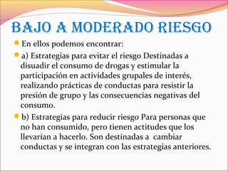 BAJO A MODERADO RIESGO
En ellos podemos encontrar:
a) Estrategias para evitar el riesgo Destinadas a
disuadir el consumo de drogas y estimular la
participación en actividades grupales de interés,
realizando prácticas de conductas para resistir la
presión de grupo y las consecuencias negativas del
consumo.
b) Estrategias para reducir riesgo Para personas que
no han consumido, pero tienen actitudes que los
llevarían a hacerlo. Son destinadas a cambiar
conductas y se integran con las estrategias anteriores.
 