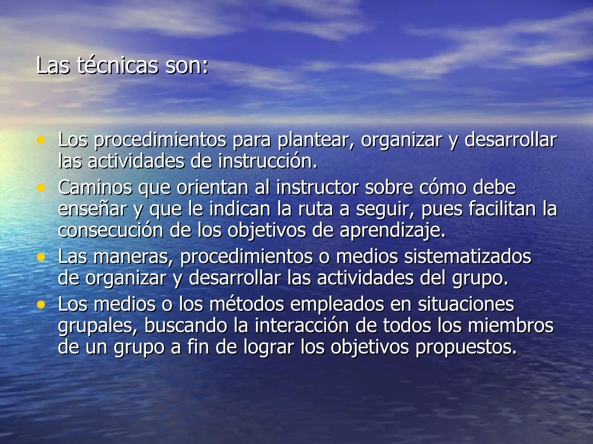 Las técnicas son: Los procedimientos para plantear, organizar y desarrollar las actividades de instrucción. Caminos que orientan al instructor sobre cómo debe enseñar y que le indican la ruta a seguir, pues facilitan la consecución de los objetivos de aprendizaje. Las maneras, procedimientos o medios sistematizados de organizar y desarrollar las actividades del grupo. Los medios o los métodos empleados en situaciones grupales, buscando la interacción de todos los miembros de un grupo a fin de lograr los objetivos propuestos. 