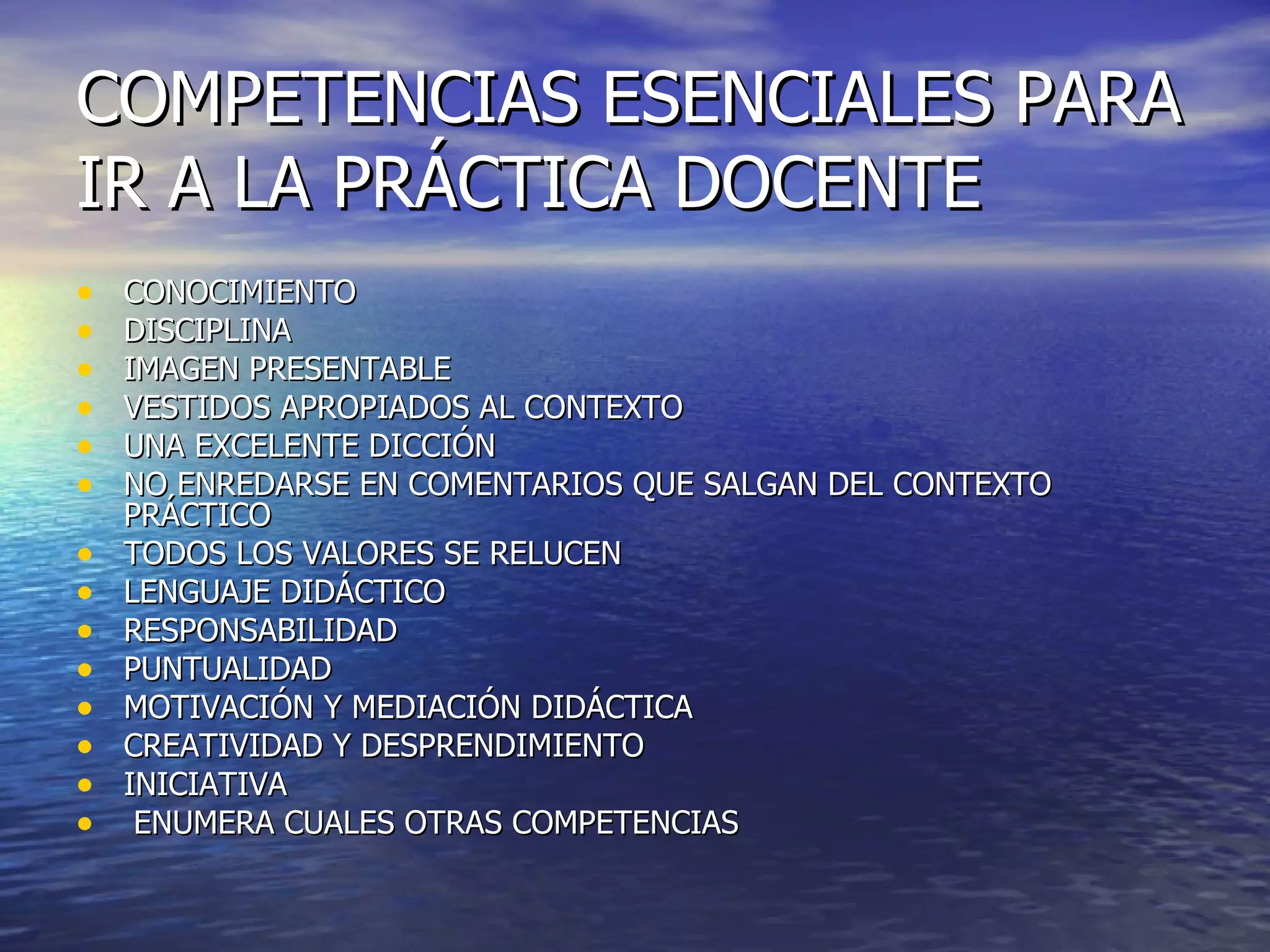 COMPETENCIAS ESENCIALES PARA IR A LA PRÁCTICA DOCENTE CONOCIMIENTO DISCIPLINA IMAGEN PRESENTABLE VESTIDOS APROPIADOS AL CONTEXTO UNA EXCELENTE DICCIÓN NO ENREDARSE EN COMENTARIOS QUE SALGAN DEL CONTEXTO PRÁCTICO TODOS LOS VALORES SE RELUCEN LENGUAJE DIDÁCTICO RESPONSABILIDAD PUNTUALIDAD MOTIVACIÓN Y MEDIACIÓN DIDÁCTICA CREATIVIDAD Y DESPRENDIMIENTO INICIATIVA ENUMERA CUALES OTRAS COMPETENCIAS 