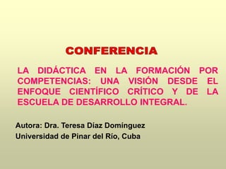 LA DIDÁCTICA EN LA FORMACIÓN POR
COMPETENCIAS: UNA VISIÓN DESDE EL
ENFOQUE CIENTÍFICO CRÍTICO Y DE LA
ESCUELA DE DESARROLLO INTEGRAL.
Autora: Dra. Teresa Díaz Domínguez
Universidad de Pinar del Río, Cuba
 