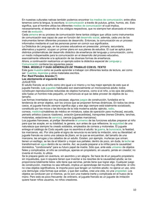 En nuestras culturales nativas también podemos encontrar los medios de comunicación; entre ellos
tenemos como la lengua, la escritura; la comunicación a través de pututus, gritos, humos, etc. Esto
significa, que el hombre utiliza los diferentes medios de comunicación el cual implica,
necesariamente, el desarrollo de los códigos respectivos, que no siempre han alcanzado el mismo
nivel de evolución.
Cada persona en su proceso de comunicación tiene tantos códigos que utiliza como instrumentos
de comunicación sea capaz de usar en función del desarrollo social, además, cada uno de los
instrumentos tienen diferentes procesos de desarrollo. Entonces, la comunicación es un proceso
informativo mediante el cual las personas ponen en común sus significados.
La Didáctica de Lenguaje, en los proceso educativos en preescolar, primaria, secundaria,
alternativa y superior; ocupan un primer plano en sus planes de estudios. El cual se aplica para
distintos problemáticas del desarrollo didáctico de enseñanza del lenguaje y comunicación, como
un medio indispensable para la comunicación en el desarrollo del proceso educativo,
esencialmente referente a la aplicación de las diversas formas de enseñanza.
Ahora, a continuación realizamos un ejemplo sobre la didáctica especial de Lenguaje y
Comunicación contiene los siguientes pasos:
TEMA: MODELO Y GUÍA GENERALES DE TRABAJO CON EL TEXTO
Este guía muestra como se puede aprender a trabajar con diferentes textos de lectura, así como
ser: Cuentos, leyendas y otros materiales escritos.
Por: Raúl Paredes Aranda (*)
Lee atentamente el siguiente texto:
JUGUETES
El adulto francés ve al niño como otro igual a sí mismo y no hay mejor ejemplo de esto que el
juguete francés. Los juguetes habituales son esencialmente un microcosmos adulto; todos
constituyen reproducciones reducidas de objetos humanos, como si el niño, a los ojos del público,
sólo fuese un hombre más pequeño, un homúnculo al que se debe proveer de objetos de su
tamaño.
Las formas inventadas son muy escasas; algunos juegos de construcción, fundados en la
tendencia de armar objetos, son los únicos que se proponen formas dinámicas. En todos los otros
casos, el juguete francés siempre significa algo y ese algo siempre está totalmente socializado,
constituido por los micos o las técnicas de la vida moderna adulta: ejército, radio,
correos, medicina(maletines de médico en miniatura, salas de operación para muñecas], escuela,
peinado artístico (cascos rizadores), aviación [paracaidistas], transportes (trenes Citroëns, lanchas,
motonetas, estaciones de servicio), ciencia (juguetes marcianos).
Los juguetes franceses, al prefijar literalmente el universo de las funciones adultas preparan al niño
para que las acepte, en su totalidad; le genera, aun antes de que reflexione, la seguridad de una
naturaleza que siempre ha creado soldados, empleados de correos y motonetas. El juguete
entrega el catálogo de Codo aquello que no asombra al adulto: la guerra, la burocracia, la fealdad,
los marcianos, etc. Por otra parte el signo de renuncia no es tanto la imitación, sino su literalidad: el
juguete francés es como una cabeza de jíbaro, en la que se encuentran, del tamaño de una
manzana, las arrugas y los cabellos de un adulto. Existen, por ejemplo, muñecas que orinan;
tienen un esófago, se les da el biberón y mojan sus pañales; dentro de poco, sin duda, la leche se
transformará en agua dentro de su vientre. Así, se puede preparar a la niñita para la causalidad
doméstica, "condicionarla" para su futuro papel de madre. Sólo que, ante este universo de objetos
fieles y complicados, el niño se constituye, apenas en propietario, en usuario, jamás en creador; no
inventa el mundo, lo utiliza.
Se le prepara gesto sin aventura, sin asombro y sin alegría. Se hace de él un pequeño propietario
sin inquietudes, que ni siquiera tienen que inventar a los resortes de la causalidad adulta; se los
proporciona totalmente listos: sólo tiene que servirse, jamás tiene que lograr algo. Cualquier juego
de construcción, mientras no sea refinado, implica un aprendizaje del mundo muy diferente: el niño
no crea objetos significativos, le importa poco que tengan un nombre adulto; no ejerce un uso, sino
una demiurgia: crea formas que andan, y que dan vueltas, crea una vida, no una propiedad. Los
objetos se conducen por sí mismos, ya no son una materia inerte y complicada en el hueco de la
mano. Pero esto es poco frecuente: de ordinario, el juguete francés es un juguete de imitación
quiere hacer niños usuarios, no niños creadores.

10

 