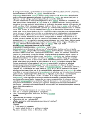 El aburguesamiento del juguete no sólo se reconoce en sus formas", absolutamente funcionales,
sino también en su sustancia. Los juguetes corrientes son de
una materia desagradable, productos de un proceso químico, no de la naturaleza. Actualmente
están moldeados en pastas complicadas; el material plástico muestra una apariencia grosera e
higiénica a la vez, extingue el placer, la suavidad, la humanidad del tacto.
Un signo consternarte es la desaparición progresiva de la madera, materia que, sin embargo, es
ideal por su firmeza y su suavidad, el calor natural de su contacto; la madera elimina, cualquiera
que sea la forma que sustente, la lastimadura de los ángulos demasiado agudos, el frío químico del
metal; cuando el niño la manipula y la golpea, ni vibra ni chirría, tiene un sonido sordo y limpio al
mismo tiempo; es una sustancia familiar y poética, que permite al niño una continuidad de contacto
con el árbol, la mesa, el piso. La madera no hace daño ni se descompone; no se rompe, se gasta;
puede durar mucho tiempo, vivir con el niño, modificar poco a poco las relaciones del objeto y de la
mano; si muere, -lo hace-, disminuyendo, no hinchándose, como esos juguetes mecánicos que
desaparecen bajo la hernia de un resorte descompuesto. La madera hace objetos esenciales,
objetos de siempre. Ya casi no se encuentran esos juguetes de madera, esos apriscos de los
Vosgos, que eran posibles, es cierto, en los tiempos del artesano. Ahora el juguete es químico, en
sustancia y en color; su material introduce a una cenestesia del uso, no del placer. Además, estos
juguetes mueren muy rápido y una vez muertos no tienen, para el niño, ninguna vida póstuma.
Del texto Mitologías de Roland Barthes. Siglo XXI. México. 1988. págs. 59-61.
Presta atención a lo que a continuación se expone
PRESUPUESTOS BÁSICOS DE LA LECTURA - ESCRITURA
La lectura debe entenderse ante todo como una "actividad"; esto significa que leer es igual a
realizar una acción, o mejor dicho una serie de acciones. Son muchas las acciones que se pueden
enumerar: la elección del texto, los movimientos de la vista y manos, las diferentes posturas del
cuerpo, etc. Sin embargo, una acción destaca (o debería destacar) sobre las demás: pensar, es
decir que al leer o para leer uno debe prever los objetivos y estrategias que implican este acto.
La lectura no debe ser pasiva, debe ser intensa: un diálogo con el texto, diálogo que no podría
darse si el lector es pasivo. El lector, sobre todo el del ámbito académico, al leer, o si es posible
antes, debe fijarse como objetivos: el descubrimiento de la tesis o propuesta básica del texto
(lectura comprensiva) y la actualización del sistema argumentativo (corolario de la lectura
comprensiva e inicio de la lectura crítica). Todo esto se consigue con el auxilio de ciertas
estrategias y formas como son los esquemas, los mapas conceptuales, el subrayado o delineado y
cualquier otra forma de marcar o dejar huella del trabajo lectura. Por lo mencionado es posible
afirmar que hay otra actividad que se da conjuntamente a la lectura y ésta es la escritura, la cual es
entendida, en primera instancia, como la reproducción de la lectura, una forma de retener la lectura
y consumar los propósitos previstos. Entonces, es imposible asumir lectura o escritura como
actividades puras: la una implica a la otra y viceversa. A no ser por el hecho de poseer
una memoria y capacidad de abstracción excepcional es imposible no escribir la lectura, las
estrategias y formas señaladas líneas arriba son una primera posibilidad de retener el texto y
vislumbrar la organización de su contenido. Respecto del resumen y el preciso si bien cumplen
esta primera finalidad sirven, también, para organizar (trabajar) la expresión escrita de forma
disciplinada. La lectura que no desemboque en escritura sería una actividad incompleta, al menos
dentro del ámbito académico.
Recuerda:
Leer y escribir son las dos caras de una misma moneda.
Para leer es necesario fijarse objetivos o propósitos.
Leer y escribir exigen orden, dedicación, esfuerzo y disciplina.
Piensa:
¿Se puede leer sin objetivos o propósitos?
¿Es posible sólo leer y sólo escribir?
¿Todas las lecturas están obligadas a desembocar en escritura?
EL ESQUEMA
Juguetes
1. El niño según los franceses
1.1. Visión actual: el niño es un adulto en miniatura
1.2. Visión deseable: el niño es diferente al adulto

11

 