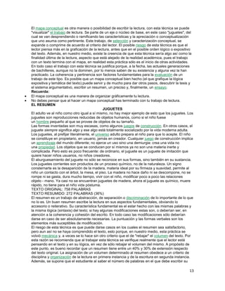 El mapa conceptual es otra manera o posibilidad de escribir la lectura, con esta técnica se puede
"visualizar" el trabajo de lectura. Se parte de un eje o núcleo de base, en este caso "juguetes", del
cual se van desprendiendo o ramificando las características y la apreciación o conceptualización
que uno asuma como pertinente. Este trabajo, de selección y caracterización conceptual, se
expande o comprime de acuerdo al criterio del lector. El posible riesgo de esta técnica es que el
lector piensa más en la graficación de la lectura, antes que en el posible orden lógico o expositivo
del texto. Además, en nuestro medio, existe la creencia de que esta técnica sería algo así como la
finalidad última de la lectura, aspecto que está alejado de la realidad académica, pues el trabajo
con un texto termina con el mapa, en realidad esta práctica sólo es el inicio de otras actividades.
En todo caso el trabajo con esta técnica se justifica porque, a la fecha, las actuales generaciones
de bachilleres, aunque no la dominen, por lo menos saben de su existencia y alguna vez la han
practicado. La coherencia y pertinencia son factores fundamentales para la evaluación de un
trabajo de este tipo. Es posible que un mapa conceptual bien hecho (el que grafique la lógica
expositiva y temática del texto) puede servir y de mucho para dar otros pasos, descubrir la tesis y
el sistema argumentativo, escribir un resumen, un preciso y, finalmente, un ensayo.
Recuerda:
El mapa conceptual es una manera de organizar gráficamente tu lectura.
No debes pensar que al hacer un mapa conceptual has terminado con tu trabajo de lectura.
EL RESUMEN
JUGUETES
El adulto ve al niño como otro igual a sí mismo, no hay mejor ejemplo de esto que los juguetes. Los
juguetes son reproducciones reducidas de objetos humanos, como si el niño fuese
un hombre pequeño al que se provee de objetos de su tamaño.
Las formas inventadas son muy escasas, como algunos juegos de construcción. En otros casos, el
juguete siempre significa algo y ese algo está totalmente socializado por la vida moderna adulta.
Los juguetes, al prefijar literalmente, el universo adulto prepara al niño para que lo acepte. El niño
se constituye en propietario, en usuario, jamás en creador. Cualquier juego de construcción implica
un aprendizaje del mundo diferente; no ejerce un uso sino una demiurgia: crea una vida no
una propiedad. Los objetos que se conducen por sí mismos ya no son una materia inerte y
complicada. Pero esto es poco frecuente: de ordinario, el juguete es un juguete de imitación que
quiere hacer niños usuarios, no niños creadores.
El aburguesamiento del juguete no sólo se reconoce en sus formas, sino también en su sustancia.
Los juguetes corrientes son productos de un proceso químico, no de la naturaleza. Un signo
consternarte es la desaparición de la madera, materia ideal por su firmeza y suavidad, permite al
niño un contacto con el árbol, la mesa, el piso. La madera no hace daño ni se descompone, no se
rompe ni se gasta, dura mucho tiempo, vivir con el niño, modificar poco a poco las relaciones
objeto - mano. Ya casi no se encuentran juguetes de madera, ahora el juguete es químico, muere
rápido, no tiene para el niño vida póstuma.
TEXTO ORIGINAL: 758 PALABRAS
TEXTO RESUMIDO: 272 PALABRAS (36%)
El resumen es un trabajo de abstracción, de separación o discriminación de lo importante de lo que
no lo es. Un buen resumen escribe la lectura en sus aspectos fundamentales, obviando lo
accesorio o reiterativo. Su característica fundamental es el estar hecho con las mismas palabras y
la misma lógica (sintaxis) del texto; si hay algunas modificaciones estas son, o deberían ser, en
atención a la coherencia y cohesión del escrito. En todo caso las modificaciones sólo deberían
darse en caso de ser absolutamente necesarias. La puntuación y las formas verbales son los
elementos más suceptibles de modificación.
El riesgo de esta técnica es que puede darse casos en los cuales el resumen sea satisfactorio,
pero aun así no se haya comprendido el texto, esto porque, en nuestro medio, esta práctica se
volvió mecánica y, a veces se lo hace sin otro criterio que el de "rebajar" el volumen del texto. Por
esta razón se recomienda que al trabajar esta técnica se verifique realmente que el lector está
pensando en el texto y en su lógica, en vez de sólo rebajar el volumen del mismo. A propósito de
este punto, es bueno recordar que un resumen tiene entre un 40% y 30% de extensión respecto
del texto original. La asignación de un volumen determinado al resumen obedece a un criterio de
disciplina y organización de la lectura en primera instancia y de la escritura en segunda instancia.
Además, se supone que el estudiante al saber el número de palabras en el que debe escribir su

13

 