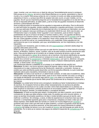 Jugar, inventar y ser uno mismo es un ideal de vida que "lamentablemente pocos lo consiguen.
Esto porque en su infancia, tal como lo dice Roland Barthes en su escrito, aprendieron a usar el
mundo y no a crearlo. Esto porque antes de vivir e inventar el mundo uno debe acostumbrarse y
adaptarse al mismo; y, aunque sea difícil de aceptar todo esto ocurre, en gran medida, con los
juguetes. De ahí que es importante preguntar por la necesidad de los juguetes en la vida del niño, y
de ser la respuesta afirmativa, se debe saber ¿cuál es el tipo de juguetes necesarios al desarrollo
armónico y personalizado del niño?
Ante la pregunta sobre la necesidad de los juguetes la respuesta es afirmativa. Pero la afirmación
no vale para todos los juguetes, existen juguetes necesarios y juguetes perniciosos. Los primeros
son los que estimulan el desarrollo de la creatividad del niño y no siempre son fabricados, sino que
pueden ser cualquier cosa que contribuya a la creatividad infantil (la cual, dicho sea de paso. es
infinitamente mayor a la adulta). Estos "juguetes" sí son necesarios, pues se tienen mayores
posibilidades de que en el futuro se tenga un hombre creativo y libre. Los juguetes de fábrica,
llamativos por sus diseños (forma, color, material y funciones) abundan en la sociedad y en la vida
del niño. Estos juguetes cumplen un fin específico: hacer niños usarlos del mundo, hacen que
acepten el mundo tal cual es, sin cuestionamientos y sin creatividad. Estos juguetes son los
perniciosos los que no se necesitan, pero que, lamentablemente, son los mayoritarios y los más
requeridos.
Los juguetes son necesarios, pero no todos y es una responsabilidad y decisión adulta elegir los
juguetes adecuados para el niño.
Antes de nada, es necesario aclarar que acá con este término (ensayo) no hace mención al ensayo
literario, al filosófico, histórico, social, o político, sólo se da este nombre al escrito personal de cada
lector. Este escrito debería ser el corolario de un trabajo consciente de lectura, pues en este
trabajo uno demuestra la calidad de su lectura y de su escritura. Una lectura significativa es aquella
que desemboca en un escrito personal (un ensayo) en el cual, aparte de rescatar su lectura,
también da a conocer su pensamiento o intereses intelectuales y, por qué no, afectivos o de gusto.
Desde esta perspectiva, escribir es una manera de crecer y madurar intelectualmente, aparte de
trabajar, a veces luchar, con el lenguaje.
Las condiciones básicas e infaltables en un ensayo (y en realidad de todo escrito) son:
Estructura: Es decir, una forma racional y lógica de exponer ¡deas o temas. Esto se manifiesta
claramente en la vieja y tradicional forma de introducción, desarrollo y conclusión. Aunque es
posible que cada escribiente pueda desarrollar una forma expositiva diferente, la cual si está bien
realizada vale la pena rescatarla y fomentarla si ese es el caso.
Adecuación: Un texto al ser escrito en un determinado contexto, en este caso el académico, debe
cumplir con ciertas exigencias de este medio, pues no es lo mismo escribir una nota a un amigo o
una tarjeta de felicitación que escribir algo para la clase y en vistas a su exposición o lectura. Con
este término se entiende que el escrito debe prever las condiciones de su recepción y adecuarse a
las mismas.
Cohesión: La unidad tanto formal como conceptual o temática es factor fundamental en el trabajo
de escritura. En el aspecto formal se debe arribar necesariamente a la escritura de párrafos
(unidad básica de escritura) en los cuales una idea o tema Será desarrollado en su plenitud, se
debe erradicar la costumbre o práctica de escritura en enunciados sueltos y dispersos. Al lograr lo
anterior Se asegura, también, la unidad temática o conceptual del texto.
Coherencia: Un texto se escribe para rebatir o fundamentar una idea o posición, por lo tanto la
contradicción es algo que debe evitarse a toda costa. Es posible que como recurso retórico, a
veces se escriban enunciados opositivos a la idea o núcleo temático que guía al escrito, para
reafirmar o confirmar. Sin embargo, a veces, la falta de experiencia en la escritura hace que esta
oposición o contrariedad aparente gane peso e importancia y desplace a la tesis o idea que uno
desea expresar. Este detalle debe ser tomado en cuenta con mucha diligencia por docentes y
auxiliares para hacer notar que ante todo se debe sostener y cumplir el propósito inicial del escrito.
El ensayo, el trabajo de escritura personal, al final demuestra de manera fehaciente la calidad
y eficiencia del trabajo de lectura y a su vez muestra el dominio real del lenguaje por parte de los
estudiantes. Por lo tanto es la manera más segura de evaluar el desarrollo de competencias en el
lenguaje.
Recuerda:

15

 