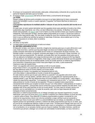 El ensayo es la exposición estructurada, adecuada, cohesionada y coherente de un punto de vista
personal respecto del texto que se ha leído.
El ensayo exige conocimiento del tema (el texto leído) y conocimiento del lenguaje.
LA TESIS
Ningún trabajo de lectura sería completo si es que no se logra determinar la tesis o propuesta
básica del texto[2]En cuanto a nuestro ejemplo ("Juguetes" de Roland Barthes) la tesis es la
siguiente:
Los juguetes reproducen la realidad adulta e inducen al uso (no la creación) del mundo en el
infante.
En este caso, el autor quiere demostrar que los juguetes sirven para asimilar al mundo a los niños,
quitándoles algo importante: ser niños, es decir diferentes a los adultos. Si Barthes no hubiese
tenido este propósito, es seguro que ni se le habría ocurrido escribir el texto que nosotros estamos
trabajando. Para descubrir la tesis, siempre debes preguntarte por la razón o causa que motivó a
que un autor haya escrito algo. Por otra parte, la tesis es como los cimientos de una construcción,
todo lo que se edifica (se escribe) se apoya en esta base. Entonces, ahora sabes que si no hay
tesis o propuesta en un texto, éste no existiría.
Recuerda:
Sin tesis no hay texto.
La base sobre la que se construye un texto es la tesis.
EL SISTEMA ARGUMENTATIVO
Al descubrir la tesis, uno hace un recorrido, imagina las razones para que un autor afirme tal o cual
cosa. Este recorrido o camino que hay para llegar a la tesis es el sistema argumentativo. Uno
puede comparar demostrar las bondades de tal noción en comparación de otras nociones, uno,
también puede ir sumando o juntando nociones para llegar a una conclusión. Estas nociones, no
son otra cosa que argumentos. Por ejemplo, se puede decir que los juguetes sirven para que el
niño se adecué a la realidad, pero luego se dirá que esto no es bueno, porque al niño hay dejarle
ser ante todo un ser creativo e imaginativo. Esto luego, puede reforzarse diciendo que los juguetes
son sólo reproducciones de la realidad adulta. Como se puede apreciar un sistema argumentativo
es el recorrido o trayectoria que el autor hace para llegar a su tesis, o para sostenerla.
Veamos el caso de nuestro texto:
Tesis: Los juguetes sólo sirven para asimilar al niño al mundo adulto.
Argumentos a favor: Los juguetes son reproducciones de la realidad adulta.
No hay diferencia entre el mundo infantil y el mundo adulto.
Argumentos en contra: Los juguetes son necesarios para el niño.
Los niños deben ir adecuándose al mundo a través de los juguetes.
En este sistema vemos que el autor para afirmar su posición "Los juguetes sólo sirven para
asimilar al niño al mundo adulto", también afirma que "Los juguetes son reproducciones de la
realidad adulta" y que "No hay diferencia entre el mundo infantil y el mundo adulto.", pero niega o
rebate los argumentos siguientes: "Los juguetes son necesarios para el niño." y "Los niños deben ir
adecuándose al mundo a través de los juguetes." Porque si aceptará estos argumentos,
necesariamente tendría que aceptar la noción de que "Los niños deben ir adecuándose al mundo a
través de los juguetes.", porque esto iría en contra de lo que el piensa respecto de este tema: "Los
juguetes sólo sirven para asimilar al niño al mundo adulto". En todo caso en el texto vemos una
posición, con la cual podemos o no estar de acuerdo, pero esto se logra después de haber
trabajado el texto concientemente.
Descubrir un sistema argumentativo es un trabajo complejo que requiere experiencia y mucha
dedicación, pero que nos sirve para poder escribir o exponer con criterios sólidos un punto de vista
u opinión sobre el texto. Para describir un sistema argumentativo puedes ir anotando en una
columna los argumentos a favor y en otra los contrarios y luego verificar cual es la posición y
recorrido que hace el autor para definir su posición[3]Este tipo de trabajo, es deseable y tú debes
lograrlo porque así aprenderás a pensar y ordenar las ideas (argumentos) que hay en un texto, que
es una de las competencias básicas a lograr en este curso. Tal este sea el trabajo más duro con un
texto y el que, lamentablemente debes hacerlo solo, pues un compañero o un docente sólo puede
ver un producto y no un proceso mental, que es el que tú realizas. De todas maneras, cuando se
mencionó que pensar y dialogar con el texto son actividades fundamentales, se hace mención a

16

 