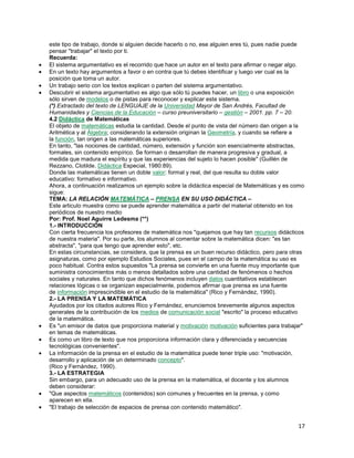 este tipo de trabajo, donde si alguien decide hacerlo o no, ese alguien eres tú, pues nadie puede
pensar "trabajar" el texto por ti.
Recuerda:
El sistema argumentativo es el recorrido que hace un autor en el texto para afirmar o negar algo.
En un texto hay argumentos a favor o en contra que tú debes identificar y luego ver cual es la
posición que toma un autor.
Un trabajo serio con los textos explican o parten del sistema argumentativo.
Descubrir el sistema argumentativo es algo que sólo tú puedes hacer, un libro o una exposición
sólo sirven de modelos o de pistas para reconocer y explicar este sistema.
(*) Extractado del texto de LENGUAJE de la Universidad Mayor de San Andrés, Facultad de
Humanidades y Ciencias de la Educación – curso preuniversitario – gestión – 2001. pp. 7 – 20.
4.2 Didáctica de Matemáticas
El objeto de matemáticas estudia la cantidad. Desde el punto de vista del número dan origen a la
Aritmética y al Álgebra; considerando la extensión originan la Geometría, y cuando se refiere a
la función, tan origen a las matemáticas superiores.
En tanto, "las nociones de cantidad, número, extensión y función son esencialmente abstractas,
formales, sin contenido empírico. Se forman o desarrollan de manera progresiva y gradual, a
medida que madura el espíritu y que las experiencias del sujeto lo hacen posible" (Guillén de
Rezzano, Clotilde. Didáctica Especial, 1980:89).
Donde las matemáticas tienen un doble valor: formal y real, del que resulta su doble valor
educativo: formativo e informativo.
Ahora, a continuación realizamos un ejemplo sobre la didáctica especial de Matemáticas y es como
sigue:
TEMA: LA RELACIÓN MATEMÁTICA – PRENSA EN SU USO DIDÁCTICA –
Este articulo muestra como se puede aprender matemática a partir del material obtenido en los
periódicos de nuestro medio
Por: Prof. Noel Aguirre Ledesma (**)
1.- INTRODUCCIÓN
Con cierta frecuencia los profesores de matemática nos "quejamos que hay tan recursos didácticos
de nuestra materia". Por su parte, los alumnos al comentar sobre la matemática dicen: "es tan
abstracta", "para que tengo que aprender esto", etc.
En estas circunstancias, se considera, que la prensa es un buen recurso didáctico, pero para otras
asignaturas, como por ejemplo Estudios Sociales, pues en el campo de la matemática su uso es
poco habitual. Contra estos supuestos "La prensa se convierte en una fuente muy importante que
suministra conocimientos más o menos detallados sobre una cantidad de fenómenos o hechos
sociales y naturales. En tanto que dichos fenómenos incluyen datos cuantitativos establecen
relaciones lógicas o se organizan especialmente, podemos afirmar que prensa es una fuente
de información imprescindible en el estudio de la matemática" (Rico y Fernández, 1990).
2.- LA PRENSA Y LA MATEMÁTICA
Ayudados por los citados autores Rico y Fernández, enunciemos brevemente algunos aspectos
generales de la contribución de los medios de comunicación social "escrito" la proceso educativo
de la matemática.
Es "un emisor de datos que proporciona material y motivación motivación suficientes para trabajar"
en temas de matemáticas.
Es como un libro de texto que nos proporciona información clara y diferenciada y secuencias
tecnológicas convenientes".
La información de la prensa en el estudio de la matemática puede tener triple uso: "motivación,
desarrollo y aplicación de un determinado concepto".
(Rico y Fernández, 1990).
3.- LA ESTRATEGIA
Sin embargo, para un adecuado uso de la prensa en la matemática, el docente y los alumnos
deben considerar:
"Que aspectos matemáticos (contenidos) son comunes y frecuentes en la prensa, y como
aparecen en ella.
"El trabajo de selección de espacios de prensa con contenido matemático".

17

 