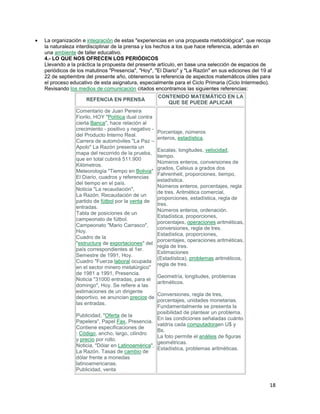 La organización e integración de estas "experiencias en una propuesta metodológica", que recoja
la naturaleza interdisciplinar de la prensa y los hechos a los que hace referencia, además en
una ambiente de taller educativo.
4.- LO QUE NOS OFRECEN LOS PERIÓDICOS
Llevando a la práctica la propuesta del presente artículo, en base una selección de espacios de
periódicos de los matutinos "Presencia", "Hoy", "El Diario" y "La Razón" en sus ediciones del 19 al
22 de septiembre del presente año, obtenemos la referencia de aspectos matemáticos útiles para
el proceso educativo de esta asignatura, especialmente para el Ciclo Primaria (Ciclo Intermedio).
Revisando los medios de comunicación citados encontramos las siguientes referencias:
REFENCIA EN PRENSA
Comentario de Juan Pereira
Fiorilo, HOY "Política dual contra
cierta Banca", hace relación al
crecimiento - positivo y negativo del Producto Interno Real.
Carrera de automóviles "La Paz –
Apolo" La Razón presenta un
mapa del recorrido de la prueba,
que en total cubrirá 511.900
Kilómetros.
Meteorología "Tiempo en Bolivia"
El Diario, cuadros y referencias
del tiempo en el país.
Noticia "La recaudación",
La Razón. Recaudación de un
partido de fútbol por la venta de
entradas.
Tabla de posiciones de un
campeonato de fútbol.
Campeonato "Mario Carrasco",
Hoy.
Cuadro de la
"estructura de exportaciones" del
país correspondientes al 1er.
Semestre de 1991, Hoy.
Cuadro "Fuerza laboral ocupada
en el sector minero metalúrgico"
de 1981 a 1991, Presencia.
Noticia "31000 entradas, para el
domingo", Hoy. Se refiere a las
estimaciones de un dirigente
deportivo, se anuncian precios de
las entradas.

CONTENIDO MATEMÁTICO EN LA
QUE SE PUEDE APLICAR

Porcentaje, números
enteros, estadística.
Escalas, longitudes, velocidad,
tiempo.
Números enteros, conversiones de
grados, Celsius a grados dos
Fahrenheit, proporciones, tiempo,
estadística.
Números enteros, porcentajes, regla
de tres. Aritmética comercial,
proporciones, estadística, regla de
tres.
Números enteros, ordenación.
Estadística, proporciones,
porcentajes, operaciones aritméticas,
conversiones, regla de tres.
Estadística, proporciones,
porcentajes, operaciones aritméticas,
regla de tres.
Estimaciones
(Estadística), problemas aritméticos,
regla de tres.
Geometría, longitudes, problemas
aritméticos.

Conversiones, regla de tres,
porcentajes, unidades monetarias.
Fundamentalmente se presenta la
posibilidad de plantear un problema.
Publicidad, "Oferta de la
En las condiciones señaladas cuánto
Papelera", Papel Fax, Presencia.
valdría cada computadoraen U$ y
Contiene especificaciones de
Bs.
: Código, ancho, largo, cilindro
La foto permite el análisis de figuras
y precio por rollo.
geométricas.
Noticia, "Dólar en Latinoamérica",
Estadística, problemas aritméticas.
La Razón. Tasas de cambio de
dólar frente a monedas
latinoamericanas.
Publicidad, venta

18

 