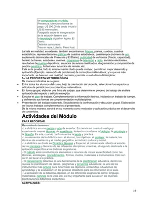 de computadoras a crédito.
Presencia. Menciona forma de
pago: U$ 390.00 de cuota inicial y
U$ 85 mensuales.
Fotografía sobre la inauguración
de la estación terrena con
la tecnología digital en Apolo, El
Diario.
Distintos concursos:
Tres en raya, Lotería, Peso Kusi.
La lista en realidad, es extensa, también encontramos: Mapas, planos, cuadros, cuadros
estadísticos, representaciones gráficas de cuadros estadísticos, pasatiempos (número de oro,
suplemento dominicales de Presencia y El Diario), publicidad de vehículos (Precio, capacidad),
horario de trenes, autobuses, aviones, programas de televisión y radio, sondeos electorales,
resultados depruebas deportivos, anuncios de avisos clasificados, diagramación y composición de
propios periódico, licitaciones, anuncios de remate, etc.
Esta es la prueba, todo lo anteriormente citado puede motivar, permitir un mejor desarrollo y
aplicación (Ejemplo, resolución de problemas) de conceptos matemáticos; y lo que es más
importante, se basa en una realidad concreta y permite un estudio multidisciplinar.
5.- LA PROPUESTA METODOLÓGICA
De manera indicativa se sugiere:
Entre todos los alumnos del curso, bajo la orientación del docente, seleccionar los espacios o
artículos de periódicos con contenidos matemáticos.
En forma grupal, elaborar una ficha de trabajo, que determine el proceso de trabajo de análisis
aplicación del espacio o artículo escogido.
Ejecutar el plan de trabajo. Complementando la información teórico, iniciando un trabajo de campo,
y definiendo sus formas de complementación multidisciplinar.
Presentación del trabajo elaborado. Estableciendo la confrontación y discusión grupal. Elaboración
de futuros trabajos complementarios al presentado.
De la misma manera, servirá en su momento como motivador y aplicación práctica en el desarrollo
de contenidos.

Actividades del Módulo
PARA RECORDAR:
Resumiendo tenemos:
- La didáctica es una ciencia y arte de enseñar. Es ciencia en cuanto investiga y
experimenta nuevas técnicas de enseñanza, teniendo como base la biología, la psicología y
la filosofía. Es arte, cuando confronta entre la teoría y práctica.
- Los elementos de la didáctica son: el alumno, los objetivos, el profesor, la materia, las
técnicas de enseñanza y el medio geográfico, económico cultural y social.
- La didáctica se divide en Didáctica General y Especial, el primero esta referido al estudio
de los principios y técnicas de las diferentes disciplinas; mientras, el segundo destinada a la
aplicación específica a las distintas asignaturas.
- El método está constituido por elementos o recursos de mayor especificidad como: las
técnicas, estrategias, procedimientos, formas, modos, materiales e instrumentos. Esto con
de fin de llevar a la práctica.
- El planeamiento didáctico es una herramienta de la planificación educativa, dentro los
niveles de planificación de planes, programas y proyectos educativos; es uno de los
instrumentos más activos para determinar los objetivos, contenidos, situaciones de
aprendizaje y la evaluación; en los proceso didácticos para su concreción en el aula.
- La aplicación de la didáctica especial, en los diferentes asignaturas como: lenguaje,
matemática, ciencias de la vida, etc. es muy importante para su uso en los diversos
planificaciones didácticos específicos.
ACTIVIDADES:

19

 