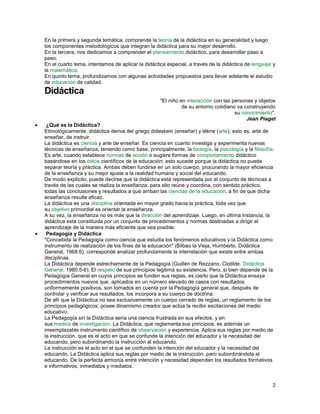 En la primera y segunda temática, comprende la teoría de la didáctica en su generalidad y luego
los componentes metodológicos que integran la didáctica para su mejor desarrollo.
En la tercera, nos dedicamos a comprender el planeamiento didáctico, para desarrollar paso a
paso.
En el cuarto tema, intentamos de aplicar la didáctica especial, a través de la didáctica de lenguaje y
la matemática.
En quinto tema, profundizamos con algunas actividades propuestos para llevar adelante el estudio
de educación de calidad.

Didáctica
"El niño en interacción con las personas y objetos
de su entorno cotidiano va construyendo
su conocimiento".
Jean Piaget
¿Qué es la Didáctica?
Etimológicamente, didáctica deriva del griego didaskein (enseñar) y tékne (arte), esto es, arte de
enseñar, de instruir.
La didáctica es ciencia y arte de enseñar. Es ciencia en cuanto investiga y experimenta nuevas
técnicas de enseñanza, teniendo como base, principalmente, la biología, la psicología y la filosofía.
Es arte, cuando establece normas de acción o sugiere formas de comportamiento didáctico
basándose en los datos científicos de la educación; esto sucede porque la didáctica no puede
separar teoría y práctica. Ambas deben fundirse en un solo cuerpo, procurando la mayor eficiencia
de la enseñanza y su mejor ajuste a la realidad humana y social del educando.
De modo explícito, puede decirse que la didáctica está representada por el conjunto de técnicas a
través de las cuales se realiza la enseñanza; para ello reúne y coordina, con sentido práctico,
todas las conclusiones y resultados a que arriban las ciencias de la educación, a fin de que dicha
enseñanza resulte eficaz.
La didáctica es una disciplina orientada en mayor grado hacia la práctica, toda vez que
su objetivo primordial es orientar la enseñanza.
A su vez, la enseñanza no es más que la dirección del aprendizaje. Luego, en última instancia, la
didáctica está constituida por un conjunto de procedimientos y normas destinadas a dirigir el
aprendizaje de la manera más eficiente que sea posible.
Pedagogía y Didáctica
"Concebida la Pedagogía como ciencia que estudia los fenómenos educativos y la Didáctica como
instrumento de realización de los fines de la educación" (Bilbao la Vieja, Humberto. Didáctica
General, 1968:6), corresponde analizar profundamente la interrelación que existe entre ambas
disciplinas.
La Didáctica depende estrechamente de la Pedagogía (Guillén de Rezzano, Clotilde. Didáctica
General, 1980:5-6). El respeto de sus principios legitima su existencia. Pero, si bien depende de la
Pedagogía General en cuyos principios se funden sus reglas, es cierto que la Didáctica ensaya
procedimientos nuevos que, aplicados en un número elevado de casos con resultados
uniformemente positivos, son tomados en cuenta por la Pedagogía general que, después de
controlar y verificar sus resultados, los incorpora a su cuerpo de doctrina.
De allí que la Didáctica no sea exclusivamente un cuerpo cerrado de reglas, un reglamento de los
principios pedagógicos; posee dinamismo creador que actúa la recibir excitaciones del medio
educativo.
La Pedagogía sin la Didáctica sería una ciencia frustrada en sus efectos, y en
sus medios de investigación. La Didáctica, que reglamenta sus principios, es además un
irreemplazable instrumento científico de observación y experiencia. Aplica sus reglas por medio de
la instrucción, que es el acto en que se confunde la intención del educador y la necesidad del
educando, pero subordinando la instrucción al educando.
La instrucción es el acto en el que se confunden la intención del educador y la necesidad del
educando. La Didáctica aplica sus reglas por medio de la instrucción, pero subordinándola al
educando. De la perfecta armonía entre intención y necesidad dependen los resultados formativos
e informativos, inmediatos y mediatos.

2

 