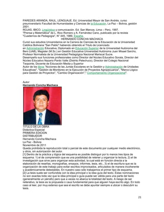 PAREDES ARANDA, RAUL. LENGUAJE. Ed. Universidad Mayor de San Andrés, curso
preuniversitario Facultad de Humanidades y Ciencias de la Educación, La Paz – Bolivia, gestión
2001.
ROJAS, IBICO. Lingüística y comunicación. Ed. San Marcos. Lima – Perú, 1997.
"Prensa y Matemática" de L. Rico Romero y A. Fernández Cano, publicado por la revista
"Cuadernos de Pedagogía", N° 445, 1989, España.
HERNANDO CONCHA MACHACA
Cursó sus estudios Universitarios en la Carrera de Ciencias de la Educación de la Universidad
Católica Boliviana "San Pablo" habiendo obtenido el Título de Licenciado
en Administración Educativa, Diplomado en Educación Superior de la Universidad Autónoma del
Beni (UAB), Magister (M.Sc.) en Gestión Educativa Universidad Autónoma Juan Misael Sarcho,
Profesor Normalista de la Universidad Pedagógica Nacional Mariscal Sucre.
Desempeño sus funciones profesionales como Director del Núcleo Educativo Sorata, Director del
Núcleo Educativo Nazario Pardo Valle (Distrito Pelechuco), Director del Colegio Nacional
Teoponte, Docente de Educación Media y Superior
Autor de los libros "Acciones de las Juntas Escolares en la Gestión y Administración de Unidades
Educativas", "Gestión de Monitoreo en la Ejecución de Proyectos Agropecuarios", "Marco Lógico
para Gestión de Proyectos", "Cambio Organización"," Comportamiento Organizacional".

Autor:
Hernando Concha Machaca

TITULO DE LA OBRA
Didáctica Especial
PRIMERA EDICION
DISTRIBUIDOR
Hernando Concha Machaca
La Paz - Bolivia
Noviembre de 2011
Queda prohibida la reproducción total o parcial de este documento por cualquier medio electrónico,
y otros, sin autorización del autor.
[1] Dentro de la práctica y lógica del esquema es posible distinguir por lo menos tres tipos de
esquema: 1) el de comprensión que es una posibilidad de retener y organizar la lectura, 2) el de
investigación que sirve para organizar esta actividad, la cual está en función directa a la
elaboración de reseñas, monografías, ensayos, informes, tesis, etc., 3) el de escritura que es la
organización de este trabajo para evitar escritos improvisados, articulados de manera incoherente
y académicamente detestables. En nuestro caso sólo trabajamos el primer tipo de esquema.
[2] La tesis suele ser confundida con la idea principal o la idea guía del texto. Estas nominaciones
no son exactas toda vez que la idea principal o guía puede ser válida para una parte del texto
(generalmente un párrafo) pero que a veces no abarca la totalidad del texto. A riesgo de ser
reiterativo, la tesis es la propuesta o caus fundamental para que alguien haya escrito algo. En todo
caso al leer, por muy extenso que sea el escrito se debe apuntar siempre a ubicar o descubrir su
tesis.

21

 