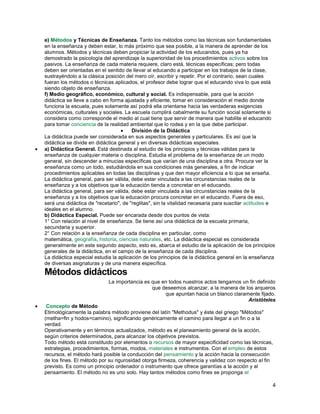 e) Métodos y Técnicas de Enseñanza. Tanto los métodos como las técnicas son fundamentales
en la enseñanza y deben estar, lo más próximo que sea posible, a la manera de aprender de los
alumnos. Métodos y técnicas deben propiciar la actividad de los educandos, pues ya ha
demostrado la psicología del aprendizaje la superioridad de los procedimientos activos sobre los
pasivos. La enseñanza de cada materia requiere, claro está, técnicas específicas; pero todas
deben ser orientadas en el sentido de llevar al educando a participar en los trabajos de la clase,
sustrayéndolo a la clásica posición del mero oír, escribir y repetir. Por el contrario, sean cuales
fueran los métodos o técnicas aplicados, el profesor debe lograr que el educando viva lo que está
siendo objeto de enseñanza.
f) Medio geográfico, económico, cultural y social. Es indispensable, para que la acción
didáctica se lleve a cabo en forma ajustada y eficiente, tomar en consideración el medio donde
funciona la escuela, pues solamente así podrá ella orientarse hacia las verdaderas exigencias
económicas, culturales y sociales. La escuela cumplirá cabalmente su función social solamente si
considera como corresponde el medio al cual tiene que servir de manera que habilite el educando
para tomar conciencia de la realidad ambiental que lo rodea y en la que debe participar.
División de la Didáctica
La didáctica puede ser considerada en sus aspectos generales y particulares. Es así que la
didáctica se divide en didáctica general y en diversas didácticas especiales.
a) Didáctica General. Está destinada al estudio de los principios y técnicas válidas para la
enseñanza de cualquier materia o disciplina. Estudia el problema de la enseñanza de un modo
general, sin descender a minucias específicas que varían de una disciplina a otra. Procura ver la
enseñanza como un todo, estudiándola en sus condiciones más generales, a fin de indicar
procedimientos aplicables en todas las disciplinas y que den mayor eficiencia a lo que se enseña.
La didáctica general, para ser válida, debe estar vinculada a las circunstancias reales de la
enseñanza y a los objetivos que la educación tienda a concretar en el educando.
La didáctica general, para ser válida, debe estar vinculada a las circunstancias reales de la
enseñanza y a los objetivos que la educación procura concretar en el educando. Fuera de eso,
será una didáctica de "recetario", de "reglitas", sin la vitalidad necesaria para suscitar actitudes e
ideales en el alumno.
b) Didáctica Especial. Puede ser encarada desde dos puntos de vista:
1° Con relación al nivel de enseñanza. Se tiene así una didáctica de la escuela primaria,
secundaria y superior.
2° Con relación a la enseñanza de cada disciplina en particular, como
matemática, geografía, historia, ciencias naturales, etc. La didáctica especial es considerada
generalmente en este segundo aspecto, esto es, abarca el estudio de la aplicación de los principios
generales de la didáctica, en el campo de la enseñanza de cada disciplina.
La didáctica especial estudia la aplicación de los principios de la didáctica general en la enseñanza
de diversas asignaturas y de una manera específica.

Métodos didácticos
La importancia es que en todos nuestros actos tengamos un fin definido
que deseemos alcanzar, a la manera de los arqueros
que apuntan hacia un blanco claramente fijado.
Aristóteles
Concepto de Método
Etimológicamente la palabra método proviene del latín "Methodus" y éste del griego "Métodos"
(metha=fin y hodos=camino), significando genéricamente el camino para llegar a un fin o a la
verdad.
Operativamente y en términos actualizados, método es el planeamiento general de la acción,
según criterios determinados, para alcanzar los objetivos previstos.
Todo método está constituido por elementos o recursos de mayor especificidad como las técnicas,
estrategias, procedimientos, formas, modos, materiales e instrumentos. Con el empleo de estos
recursos, el método hará posible la conducción del pensamiento y la acción hacia la consecución
de los fines. El método por su rigurosidad otorga firmeza, coherencia y validez con respecto al fin
previsto. Es como un principio ordenador o instrumento que ofrece garantías a la acción y al
pensamiento. El método no es uno solo. Hay tantos métodos como fines se proponga el

4

 
