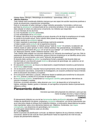 informaciones o
datos.

datos, encuestas, pruebas,
cuestionarios, etc.

Hidalgo Matos, Menigno. Metodología de enseñanza – aprendizaje, 2002: p. 15.
Método Didáctico
Todo método será considerado didáctico siempre que sea capaz de suscitar reacciones positivas a
través de situaciones y experiencias compartidas.
Está en el educador el saber distinguir y elegir métodos apropiados, funcionales y activos que
permitan la globalización correlacionada de los contenidos temáticos. En la elección, el docente
debe adoptar el criterio de seleccionar únicamente, los métodos que responden:
a) a los intereses de los alumnos;
b) a las inquietudes docentes personales;
c) a las necesidades de la comunidad.
El método más eficaz es el que elabora el propio docente a fin de dirigir la enseñanza en el medio
en donde le ha tocado actuar. Dicho método debe poseer las siguientes características:
a) haber nacido en su ambiente natural;
b) haber respetado la psicología del aprendizaje realmente existente;
c) haber surgido como producto de la experiencia docente.
El educador no puede emplear un método porque "esté de moda". Al contrario, la selección del
método reside en saber apreciar si dicho método satisface "las características, necesidades y
circunstancias particulares del grupo con el que se va a trabajar". (cf. Carlos Salazar Romero. Op.
Cit. Bojorquez Dolores, Isabel. Didáctica General. 2002: 91).
Todo método debe adaptar sus recursos didácticos a la "situación de enseñanza" que vive. Sólo la
experiencia determina tales condiciones, porque el término enseñanza no se identifica ahora como
transmisión de conocimientos, sino como "dirección del aprendizaje".
El docente debe cambiar su actitud. La enseñanza frontal y expositiva del docente debe ser
transformada en una dirección grupal dinámica del proceso de aprendizaje; así, podemos ver en
los siguientes ámbitos educativos:
En educación preescolar, se induce a la observación y experimentación durante su permanencia
en el tiempo determinado.
-En la educación primaria, impulsar hacia el pensamiento crítico durante el proceso de aprendizaje.
En la educación secundaria, comprender la investigación y la vocación profesional hacia el tránsito
entre la educación secundaria y la superior.
En la educación alternativa y popular, reflexionar desde la realidad para transformar la educación
de niños, jóvenes y adultos en su proceso de aprendizaje.
En la educación superior, fundamentar la investigación científica para proponer alternativas de
solución inmediata y mediata.
Entonces, el proceso educativo, debe alcanzar una misión de desarrollo en la formación de
hábitos, actitudes, ideales, gustos e intereses; el cual significa comprender desde el pensamiento
reflexivo y crítico.

Planeamiento didáctico
Conviene que todo esté preparado de antemano, para que sea
menor el peligro de errar y mayor el tiempo
consagrado a la enseñanza.
COMENIO.
El planeamiento didáctico es una de las herramientas de la planificación educativa, dentro los
niveles de planificación de planes, programas y proyectos educativos; uno de los instrumentos que
es el más activo desde el enfoque de la didáctica holística, a continuación desarrollamos los pasos
más importantes: estos cinco elementos básicos son: Objetivos, Contenidos, Los mapas
conceptuales, Las situaciones de aprendizaje y la Evaluación.
A continuación desarrollamos cada uno de ellos:
3.1.- Los Objetivos:
Dentro el proceso de planificación curricular, se elaboran objetivos de muy diversos niveles de
concreción: desde los del nivel de macro planificación hasta los específicos de nivel de aula,
propios del planeamiento didáctico.

6

 