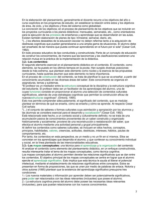 En la elaboración del planeamiento, generalmente el docente recurre a los objetivos del año o
curso explícitos en los programas de estudio, sin establecer la relación entre estos y los objetivos
de área, de ciclo, y los objetivos y fines del sistema como globalidad.
La concreción de los objetivos; en el proceso de planeamiento de los objetivos que se incluirán en
los proyectos curriculares o los planes didácticos: mensuales, semanales, etc., como orientadores
para la ejecución de los procesos de enseñanza y aprendizaje que se desarrollarán en las aulas.
Existen también elaboración de planes de tipo: trimestral, semanal, diario, etc.
"(...) los efectos deseables de la educación escolar no deben referirse tanto a la adquisición de
destrezas cognitivas que puedan generalizarse a una amplia gama de situaciones. El alumno debe
ser enseñado de tal manera que pueda continuar aprendiendo en el futuro por sí sola" (Cesar Coll,
1992).
En todo proceso educativo de tipo conductista y constructivista; Parte de un concepto de educación
de construir los conocimientos, de manera que las taxonomías y las clasificaciones sostienen una
relación mutua en la práctica de la implementación de la didáctica.
3.2.- Los contenidos:
El segundo elemento esencial en el planeamiento didáctico en el contenido. El contenido, como
elemento, se ha puesto en los últimos tiempos en la picota. Han surgido diversas posiciones:
desde la más extrema, que plantean este elemento como núcleo y la esencia de las propuestas
curriculares, hasta quienes asumen que este elemento no tiene importancia.
En el proceso de construcción del contenido, se trata de planificar lo que se va enseñar, a partir del
conocimiento acumulado en las diversas áreas del saber. Este conocimiento se organiza en
asignaturas, temas y subtemas.
"El profesor es un mediador entre la estructura conceptual de la disciplina y la estructura cognitiva
del estudiante. El profesor debe ser un facilitador de los aprendizajes del alumno, una de
cuyas funciones consiste en proporcionar al alumno una selección de contenidos culturales
significativos, además de unas estrategias cognitivas que permitan la construcción eficaz de
nuevosestructuras cognitivas". (Ontoria, 1995).
Esto nos permite comprender adecuadamente, el significado del contenido, que es medular,
plantear en términos de qué se enseña, cómo se enseña y cómo se aprende. Al respecto Cesar
Coll señala:
"(...) el conjunto de saberes o formas culturales cuya asimilación y apropiación por los alumnos y
las alumnas se considera esencial para el desarrollo y socialización" (Cesar Coll, 1992).
Está relacionado este hecho, a un contexto social y culturalmente definido; no se trata de una
acumulación pasiva de conocimientos provenientes de un saber construido y organizado
históricamente y socialmente; proviene de una reconstrucción o reelaboración del saber, que
efectúa el alumno mediante una actividad personal y grupal principalmente.
Al definir los contenidos como saberes culturales, se incluyen en ellos hechos, conceptos,
principios, habilidades, valores, creencias, actitudes, destrezas, intereses, hábitos, pautas de
comportamiento, etc.
Por tanto, los contenidos en esta perspectiva, es un medio y no un fin en sí mismos. Ellos se
concretan en los aprendizajes que desarrolla el alumno, y que conllevan su conocimiento individual
y social, en la línea planteada de las intencionalidades educativas.
3.3.- Los mapas conceptuales: una técnica para el aprendizaje y la organización del contenido
Al analizar el contenido como elemento del planteamiento didáctico, en un enfoque constructivista,
resulta interesante tratar el tema de los mapas conceptuales, como técnica cognitiva.
Los mapas conceptuales al alumno permiten develar las relaciones significativas que se dan entre
los contenidos. El objetivo principal de los mapas conceptuales se centra en lograr que el alumno
ejercite el aprendizaje significativo. Esto implica que esta técnica le ayuda al liberar el potencial
intelectual, mediante el establecimiento de relaciones significativas entre conceptos. Estos se
presentan en forma de proposiciones, las que se unen por medio de palabras de enlace. Notoria y
otros autores (1995) plantean que la existencia del aprendizaje significativo presupone tres
condiciones:
1.- Los nuevos materiales o información por aprender deben ser potencialmente significativos,
para poder ser relacionados con las ideas relevantes (inclusotes) que posee el alumno.
2.- La estructura cognitiva previa del alumno debe poseer las necesarias ideas relevantes
(inclusotes), para que puedan relacionarse con los nuevos conocimientos.

7

 
