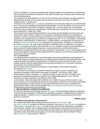 Esto se manifiesta en el proceso de elaboración del plan didáctico más específico en la aplicación
de los proyectos curriculares, proyectos de aula, plan trimestral, plan mensual, plan semanal, plan
diario respectivamente.
Las situaciones de aprendizaje en el marco de las corrientes constructivistas, se aplican desde el
planteamiento de partir de los hechos que los alumnos construyen una serie de "saberes",
"saberes hacer" y "saberes ser".
Al respecto Coll, afirma que "(...) lo propio y específico de la educación seglar es que está formada
por un conjunto de actividades especialmente planificadas, con el fin de ayudar a que los alumnos
y alumnas asimilen unas formas o saberes culturales que, al mismo tiempo que se consideran
esenciales para su desarrollo y socialización, difícilmente serían asimilados sin el concurso de una
ayuda específica". (César Coll, 1992).
En las situaciones de aprendizaje tendientes a los proceso de aprendizajes de construcción son
relacionados, para construir o adquirir se concentra en contenidos relativos a procedimientos,
actitudes y valores, las situaciones que se incorporen en la situación de aprendizajes deben dar un
especial valor a aquellos que se sustentan en el seguimiento de modelos, la imitación, el desarrollo
de prácticas, la demostración, la observación, la determinación y el seguimiento de patrones, de
órdenes, la lectura, la interpretación y la aplicación de instrucciones, el análisis y la interpretación
de íconos o símbolos, etc. esto implica que debe considerarse como un elemento muy valioso
el dominio de pasos que implica cada actividad, el juego constante, el ejercicio de la transferencia
permanente de los aprendizajes recíprocas a nuevas situaciones, aumento profundidad y
fortaleciendo la capacidad del alumno para comprender y aprovechar el trabajo entre iguales (niños
de la misma edad) y el apoyo que les pueden brindar los adultos u otros niños de mayor edad en la
construcción del conocimiento.
3.5.- La evaluación
La evaluación debe constituirse en una parte integral del proceso enseñanza y aprendizaje en el
aula. Esto implica que debe asegurarse, si se desea alcanzar calidad en el proceso educativo, una
práctica evaluativo de calidad y congruente en el enfoque curricular asumido. Es decir, no se
pueden alcanzar cambios significativos en los procesos educativos si no se asumen cambios e
innovaciones en la práctica evaluativo.
Para visualizar cómo se asume la evaluación en este trabajo, se transcribe el siguiente
pensamiento de Ausubel:
"(...) la función de la evaluación consiste en determinar el grado en que los objetivos, de
importancia educativa, están siendo alcanzados en realidad". (en Notoria y otros, 1995).
Para Ausubel, Novack y Honesian, "(...) evaluar es hacer un juicio de valor o de mérito, para
apreciar los resultados educativos en términos de si están satisfaciendo o no un conjunto
específico de metas educativas." (en Notoria y otros,1995).
La evaluación, dentro del planeamiento didáctico, es el elemento que permite visualizar lo que
ocurre durante y como resultado del proceso de aprendizaje, en términos de los logros alcanzados.
En esta perspectiva, es este proceso el que posee información emitir juicios sustentados en
determinados criterios; estos juicios posibilitan la toma de decisiones, la retroalimentación y el
enriquecimiento del proceso de aprendizaje.
4.- APLICACIÓN DE LA DIDÁCTICA ESPECIAL
En todos los sectores de la actividad humana, la medición de los resultados obtenidos representa
el punto final de la actividad; la verificación de resultados parciales o insatisfactorios constituye un
poderoso desafío o nuestra inteligencia para que reorganicemos esa actividad de forma más
racional y productiva.
William James.
4.1 Didáctica de Lenguaje y Comunicación
"En nuestra vida diaria, usamos diferentes instrumentos de comunicación, esto
es, signos y sistemas de signos de diferente naturaleza, como son la lengua, la escritura grafémica
y las imágenes, las luces del semáforo, el ulular de las sirenas de las ambulancias o patrulleros.
Los marineros, además, usan el alfabeto de los banderines para intercambiar información de un
barco a otro; los ciegos usan la escritura Braile de lectura táctil y en algunas tribus se elaboran
mensajes a base de sonidos de percusión, como los del manguaré y de los tambores" (Rojas,
Íbico, Lingüística y Comunicación. 1997:67).

9

 