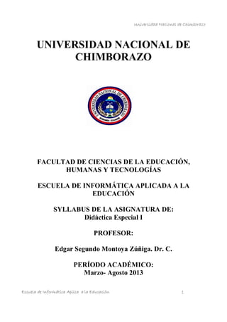 Universidad Nacional de Chimborazo
Escuela de Informática Aplica a la Educación 1
UNIVERSIDAD NACIONAL DE
CHIMBORAZO
FACULTAD DE CIENCIAS DE LA EDUCACIÓN,
HUMANAS Y TECNOLOGÍAS
ESCUELA DE INFORMÁTICA APLICADA A LA
EDUCACIÓN
SYLLABUS DE LA ASIGNATURA DE:
Didáctica Especial I
PROFESOR:
Edgar Segundo Montoya Zúñiga. Dr. C.
PERÍODO ACADÉMICO:
Marzo- Agosto 2013
 