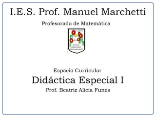 I.E.S. Prof. Manuel Marchetti
      Profesorado de Matemática




          Espacio Curricular

    Didáctica Especial I
       Prof. Beatriz Alicia Funes
 