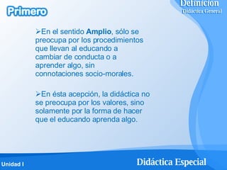 En el sentido  Amplio , sólo se preocupa por los procedimientos que llevan al educando a cambiar de conducta o a aprender algo, sin connotaciones socio-morales. En ésta acepción, la didáctica no se preocupa por los valores, sino solamente por la forma de hacer que el educando aprenda algo. Definición   Didáctica General Definición   Didáctica General 