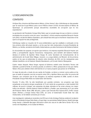 I.2 DOCUMENTACIÓN
CONTEXTO
Viridiana Ríos, directora del Observatorio México ¿Cómo Vamos?, dijo a SinEmbargo en días pasados
que “la razón por la que México paso a ser el ‘Mexico dream’ al inicio de este sexenio al ‘México de
Ayotzinapa’ es precisamente porque descubrimos escándalos de corrupción que no nos
esperábamos”.
La aprobación del Presidente Enrique Peña Nieto cayó en picada luego de que se dieron a conocer
escándalos de corrupción como los casos “casa blanca”, el de la empresa española Obrascón Huarte
Lain (OHL) o el del tren México-Querétaro, pero desde hace años que se enumeran situaciones en los
que la corrupción ha sido protagonista.
SinEmbargo realizó un recuento de 10 casos emblemáticos que han estallado o continuado en los
tres primeros años del actual sexenio, y en los que han sido involucrados el propio Presidente de
México y su familia, secretarios de Estado, Gobernadores y ex altos funcionarios del Gobierno federal.
En el escándalo de supuesta corrupción que involucra a la empresa española Obrascón Huarte Laín
(OHL) y principalmente algunos funcionarios mexiquenses, pero también del Gobierno federal,
destaca el nombre de Apolinar Mena Vargas. Él, como Secretario de Comunicaciones de la
administración de Eruviel Ávila Villegas, renunció a su cargo debido a la filtración de los primeros
audios en los que se evidenciaba la colusión entre directivos de OHL con los mexiquenses para
obtener beneficios con el Viaducto Elevado Bicentenario y el Circuito Exterior Mexiquense.
Cuatro meses después, Mena Vargas regresó al Gobierno estatal como Secretario Técnico del
Gabinete y posteriormente, la semana pasada, se volvieron a filtrar grabaciones en las que intenta
falsear cifras para obtener dinero del Edomex en un nuevo proyecto que parece ser el Mexibús.
En mayo de este año, a través de una cuenta de Youtube, se dieron a conocer varios audios en los
que se reveló el supuesto caso de corrupción entre OHL y Apolinar Mena para inflar los precios del
Viaducto, una concesión que le fue otorgada a la empresa española en 2008, cuando el ahora
Presidente Enrique Peña Nieto era Gobernador del Edomex.
Durante 15 años, OHL ha sido beneficiado por grandes contratos. Los proyectos que tiene
actualmente en el país le otorgan anualmente el 15 por ciento de sus ganancias a nivel mundial (524
millones de euros) e incluyen seis autopistas de peaje, ubicadas en las zonas urbanas con mayor
tráfico de vehículos –Distrito Federal, Estado de México y Puebla– que representan el 31 por ciento
del Producto Interno Bruto (PIB) del país, y pese a que Gerardo Ruiz Esparza (SCT), Emilio Lozoya
Austin (Pemex) y Enrique Ochoa Reza (CFE), así como el Gobernador Eruviel Ávila han sido
involucrados, no ha habido sanciones por el caso.
Una investigación realizada en noviembre de 2014 por el sitio Aristegui Noticias evidenció la relación
entre el Presidente Enrique Peña Nieto y Grupo Higa. Los periodistas Rafael Cabrera, Daniel Lizárraga,
Irving Huerta y Sebastián Barragán informaron sobre una casa en la calle Sierra Gorda 150, en las
Lomas de Chapultepec, en la Ciudad de México.
 