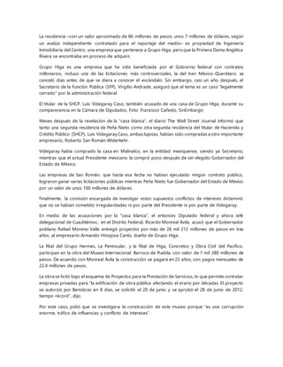 La residencia –con un valor aproximado de 86 millones de pesos, unos 7 millones de dólares, según
un avalúo independiente contratado para el reportaje del medio– es propiedad de Ingeniería
Inmobiliaria del Centro, una empresa que pertenece a Grupo Higa, pero que la Primera Dama Angélica
Rivera se encontraba en proceso de adquirir.
Grupo Higa es una empresa que ha sido beneficiada por el Gobierno federal con contratos
millonarios, incluso una de las licitaciones más controversiales, la del tren México-Querétaro, se
canceló días antes de que se diera a conocer el escándalo. Sin embargo, casi un año después, el
Secretario de la Función Pública (SFP), Virgilio Andrade, aseguró que el tema es un caso “legalmente
cerrado” por la administración federal.
El titular de la SHCP, Luis Videgaray Caso, también acusado de una casa de Grupo HIga, durante su
comparecencia en la Cámara de Diputados. Foto: Francisco Cañedo, SinEmbargo
Meses después de la revelación de la “casa blanca”, el diario The Wall Street Journal informó que
tanto una segunda residencia de Peña Nieto como otra segunda residencia del titular de Hacienda y
Crédito Público (SHCP), Luis VidegarayCaso, ambas lujosas, habían sido compradas a otro importante
empresario, Roberto San Román Widerkehr.
Videgaray había comprado la casa en Malinalco, en la entidad mexiquense, siendo ya Secretario,
mientras que el actual Presidente mexicano la compró poco después de ser elegido Gobernador del
Estado de México.
Las empresas de San Román, que hasta esa fecha no habían ejecutado ningún contrato público,
lograron ganar varias licitaciones públicas mientras Peña Nieto fue Gobernador del Estado de México
por un valor de unos 100 millones de dólares.
Finalmente, la comisión encargada de investigar estos supuestos conflictos de intereses dictaminó
que no se habían cometido irregularidades ni por parte del Presidente ni por parte de Videgaray.
En medio de las acusaciones por la “casa blanca”, el entonces Diputado federal y ahora Jefe
delegacional de Cuauhtémoc, en el Distrito Federal, Ricardo Monreal Ávila, acusó que el Gobernador
poblano Rafael Moreno Valle entregó proyectos por más de 26 mil 212 millones de pesos en tres
años, al empresario Armando Hinojosa Cantú, dueño de Grupo Higa.
La filial del Grupo Hermes, La Peninsular, y la filial de Higa, Concretos y Obra Civil del Pacífico,
participan en la obra del Museo Internacional Barroco de Puebla, con valor de 7 mil 280 millones de
pesos. De acuerdo con Monreal Ávila la construcción se pagará en 23 años, con pagos mensuales de
22.4 millones de pesos.
La obra se licitó bajo el esquema de Proyectos para la Prestación de Servicios, lo que permite contratar
empresas privadas para “la edificación de obra pública afectando el erario por décadas. El proyecto
se autorizó por Banobras en 8 días, se solicitó el 20 de junio y se aprobó el 28 de junio de 2012,
tiempo récord”, dijo.
Por este caso, pidió que se investigara la construcción de este museo porque “es una corrupción
enorme, tráfico de influencias y conflicto de intereses”.
 