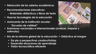  Retracción de los salarios académicos
 Recomendaciones educativas:
- Materiales didácticos y libros de texto
 Nuevas tecnologías de la educación
 Autonomia de la institución escolar:
- “Escuelas de calidad”
 Exámenes nacionales e internacionales (evaluar, mejorar y
estimular)
 Era de la reforma global de la educación -> Didáctica al margen
 Da pie a perspectivas constructivistas
 Desarrolla situaciones de aprendizaje
 Visión tecnocrática-eficiente
 