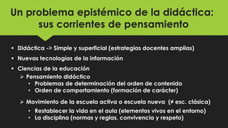 Un problema epistémico de la didáctica:
sus corrientes de pensamiento
 Didáctica -> Simple y superficial (estrategias docentes amplias)
 Nuevas tecnologías de la información
 Ciencias de la educación
 Pensamiento didáctico
• Problemas de determinación del orden de contenido
• Orden de comportamiento (formación de carácter)
 Movimiento de la escuela activa o escuela nueva (≠ esc. clásica)
• Restablecer la vida en el aula (elementos vivos en el entorno)
• La disciplina (normas y reglas, convivencia y respeto)
 