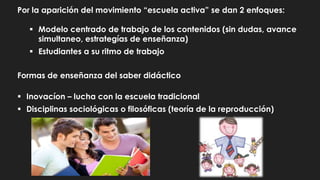 Por la aparición del movimiento “escuela activa” se dan 2 enfoques:
 Modelo centrado de trabajo de los contenidos (sin dudas, avance
simultaneo, estrategías de enseñanza)
 Estudiantes a su ritmo de trabajo
Formas de enseñanza del saber didáctico
 Inovacíon – lucha con la escuela tradicional
 Disciplinas sociológicas o filosóficas (teoría de la reproducción)
 
