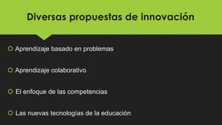 Diversas propuestas de innovación
 Aprendizaje basado en problemas
 Aprendizaje colaborativo
 El enfoque de las competencias
 Las nuevas tecnologías de la educación
 