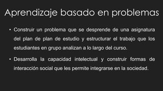 Aprendizaje basado en problemas
• Construir un problema que se desprende de una asignatura
del plan de plan de estudio y estructurar el trabajo que los
estudiantes en grupo analizan a lo largo del curso.
• Desarrolla la capacidad intelectual y construir formas de
interacción social que les permite integrarse en la sociedad.
 