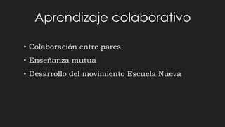 Aprendizaje colaborativo
• Colaboración entre pares
• Enseñanza mutua
• Desarrollo del movimiento Escuela Nueva
 