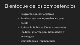 El enfoque de las competencias
• Programación por objetivos
• Pruebas masivas o pruebas en gran
escala
• Aplicar la información en situaciones
inéditas: información, habilidades y
estrategias.
• Competencias fragmentadas
 