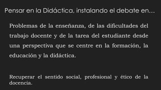 Problemas de la enseñanza, de las dificultades del
trabajo docente y de la tarea del estudiante desde
una perspectiva que se centre en la formación, la
educación y la didáctica.
Recuperar el sentido social, profesional y ético de la
docencia.
Pensar en la Didáctica, instalando el debate en…
 