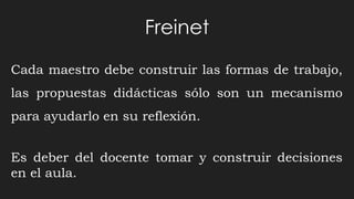 Freinet
Cada maestro debe construir las formas de trabajo,
las propuestas didácticas sólo son un mecanismo
para ayudarlo en su reflexión.
Es deber del docente tomar y construir decisiones
en el aula.
 