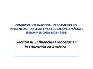 CONGRESO INTERNACIONAL IBEROAMERICANO: 
INFLUENCIAS FRANCESAS EN LA EDUCACIÓN ESPAÑOLA E 
           IBEROAMERICANA 1808 – 2008.


    Sección III: Influencias Francesas en 
         la Educación en América .
 