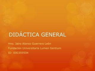 DIDÁCTICA GENERAL 
Hno. Jairo Alonso Guerrero León 
Fundación Universitaria Lumen Gentium 
ID: 000359504 
 