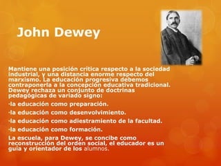 John Dewey 
Mantiene una posición crítica respecto a la sociedad 
industrial, y una distancia enorme respecto del 
marxismo. La educación progresiva debemos 
contraponerla a la concepción educativa tradicional. 
Dewey rechaza un conjunto de doctrinas 
pedagógicas de variado signo: 
•la educación como preparación. 
•la educación como desenvolvimiento. 
•la educación como adiestramiento de la facultad. 
•la educación como formación. 
La escuela, para Dewey, se concibe como 
reconstrucción del orden social, el educador es un 
guía y orientador de los alumnos. 
 