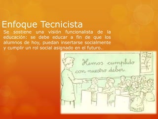 Enfoque Tecnicista 
Se sostiene una visión funcionalista de la 
educación: se debe educar a fin de que los 
alumnos de hoy, puedan insertarse socialmente 
y cumplir un rol social asignado en el futuro.. 
 