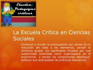 La Escuela Crítica en Ciencias 
Sociales 
Comenzó a circular la preocupación por pensar la no 
reducción del toda a los elementos, pensar la 
dinámica grupal, los significados forjados por una 
subjetividad entendida como organizadora de la 
experiencia y pensar los componentes ideológico-políticos 
que atravesaban las prácticas educativas. 
