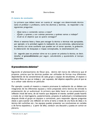 DIDÁCTICA GENERAL68
A manera de conclusión:
El procedimiento didáctico21
Siguiendo el planteamiento de Oscar Jara, dentro del marco de referencia que él
propone, precisa que las técnicas pueden ser utilizadas de formas muy diferentes,
dependiendo de las características de cada grupo o equipo de estudiantes, el espacio o
ambiente físico en que se trabaja y por supuesto, del objetivo específico para el que se
va a utilizar cada técnica en particular.
Por ejemplo: cuando el maestro a maestra promueve la realización de un debate con
integrantes de los diferentes equipos y tiene preparada cómo técnica de entrada la
presentación de un audiovisual, lo primero que debe hacer es una presentación y
reflexión inicial del tema, de tal manera que despierte el interés; también puede hacerlo
a través de un interrogatorio, posteriormente, proyecta el audiovisual e inmediatamente
después divide el grupo en equipos o comisiones, para responder algunas preguntas
claves o para suscitar una reflexión en torno al tema a través de una lluvia de ideas o la
técnica del cuchicheo etc.; los equipos pueden presentar sus conclusiones en carteles
o de forma expositiva y a partir de ellos, conducir una discusión y puesta en común en
plenaria.
21
Oscar Jara, op. cit., pag. 8
Lo primero que deben tener en cuenta al escoger una determinada técnica
tanto el profesor o profesora, como los alumnos y alumnas, es responder a las
siguientes preguntas:
- ¿Qué tema o contenido vamos a tratar?
- ¿Quién y quienes y con cuántas personas y quiénes vamos a trabajar?
- ¿Cuál es el objetivo que se quiere conseguir?
Ahora si estamos listos y listas para escoger la técnica o técnicas más apropiadas,
por ejemplo: si la actividad sugiere la realización de una entrevista, seleccionamos
esa técnica con otras auxiliares que pueden ser el tomar apuntes, la grabación,
la elaboración de bosquejos o mapas conceptuales, la sistematización etc.
Un segundo paso es precisar cómo se va a poner en práctica la técnica, es decir,
detallar el procedimiento por seguir, calculándolo y ajustándolo al tiempo
disponible.
DIDÁCTICA GENERAL
DIDÁCTICA GENERAL68
A manera de conclusión:
El procedimiento didáctico21
Siguiendo el planteamiento de Oscar Jara, dentro del marco de referencia que él
propone, precisa que las técnicas pueden ser utilizadas de formas muy diferentes,
dependiendo de las características de cada grupo o equipo de estudiantes, el espacio o
ambiente físico en que se trabaja y por supuesto, del objetivo específico para el que se
va a utilizar cada técnica en particular.
Por ejemplo: cuando el maestro a maestra promueve la realización de un debate con
integrantes de los diferentes equipos y tiene preparada cómo técnica de entrada la
presentación de un audiovisual, lo primero que debe hacer es una presentación y
reflexión inicial del tema, de tal manera que despierte el interés; también puede hacerlo
a través de un interrogatorio, posteriormente, proyecta el audiovisual e inmediatamente
después divide el grupo en equipos o comisiones, para responder algunas preguntas
claves o para suscitar una reflexión en torno al tema a través de una lluvia de ideas o la
técnica del cuchicheo etc.; los equipos pueden presentar sus conclusiones en carteles
o de forma expositiva y a partir de ellos, conducir una discusión y puesta en común en
plenaria.
21
Oscar Jara, op. cit., pag. 8
Lo primero que deben tener en cuenta al escoger una determinada técnica
tanto el profesor o profesora, como los alumnos y alumnas, es responder a las
siguientes preguntas:
- ¿Qué tema o contenido vamos a tratar?
- ¿Quién y quienes y con cuántas personas y quiénes vamos a trabajar?
- ¿Cuál es el objetivo que se quiere conseguir?
Ahora si estamos listos y listas para escoger la técnica o técnicas más apropiadas,
por ejemplo: si la actividad sugiere la realización de una entrevista, seleccionamos
esa técnica con otras auxiliares que pueden ser el tomar apuntes, la grabación,
la elaboración de bosquejos o mapas conceptuales, la sistematización etc.
Un segundo paso es precisar cómo se va a poner en práctica la técnica, es decir,
detallar el procedimiento por seguir, calculándolo y ajustándolo al tiempo
disponible.
DIDÁCTICA GENERAL
 
