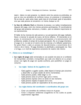 Unidad 2. Metodología de la Enseñanza - Aprendizaje 111 111 111 1111 1 1
teatro clásico no está presente. La relación entre los actores se profundiza, ya
que se crea una atmósfera de confianza mutua, sin presiones ni competencia.
No se trata de quién actúa mejor, quién tiene el rol principal, quién el secundario,
sino que cada persona se encuentre a sí misma, busque su rol.
La fase de reflexión final es inherente al proceso y se realiza inmediatamente
después del juego, entre las mismas personas participantes. El coordinador(a)
del grupo está presente, estructura y modera , pero se abstiene mayormente en
sus apreciaciones.
El hablar de las vivencias de cada persona y sus percepciones del juego realizado,
llevan a vivenciar lo actuado de nuevo, de forma reflexiva . El intercambio en el
grupo, la conversación con otros(as) participantes y la estructuración del
profesor(a), amplían el campo de la propia percepción. Así, en el juego dramático,
el juego en sí, no está en el centro sino las vivencias y la reflexión posteriores.
Se quiere llevar a cabo un proceso de descubrimiento y conocimiento de sí
mismo o de sí misma. El juego dramático no planificado y preensayado nos lleva
a la larga, a un nivel de experiencia consciente de nuestra vida interior.
6 ¿ Cómo es su metodología ?
Las reglas de juego están enmarcadas en una sucesión de actos en un ambiente
de tranquilidad, actividad y tranquilidad, que cada uno observa en su propio
actuar. Las reglas de juego son ayudas auxiliares, para posibilitar un juego en
conjunto.
Las reglas básicas de los jugadores son:
- Cada jugadora o jugador puede y debe dejarse el tiempo para encontrar
y desarrollar su propio estado de ánimo momentáneo.
- Cada persona puede y debe elegir su rol.
- Cada persona actúa en primer lugar para sí misma.
- Cada persona expresa cómo se siente en ese momento.
- Cada persona respeta el espacio de la otra.
- Cada persona puede ser espectadora de las otras personas.
Las reglas básicas del coordinador o coordinadora del grupo son:
- Crear una atmósfera de confianza mutua en el grupo.
- Crear o disponer ambientes acogedores en los cuales se pueda
experimentar seguridad.
 