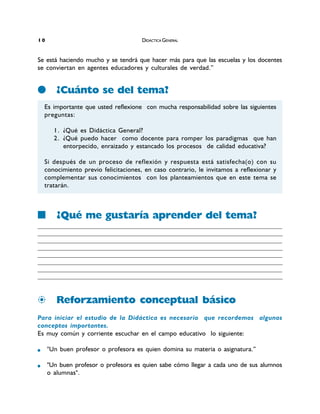 Se está haciendo mucho y se tendrá que hacer más para que las escuelas y los docentes
se conviertan en agentes educadores y culturales de verdad.”
¿Cuánto se del tema?
¿Qué me gustaría aprender del tema?
_____________________________________________________________________________________________________________________________________________________________________________________________________________________________________________________________
____________________________________________________________________________________________________________________________________________________________________________________________________________________________________________________
_____________________________________________________________________________________________________________________________________________________________________________________________________________________________________________________________
____________________________________________________________________________________________________________________________________________________________________________________________________________________________________________________
_____________________________________________________________________________________________________________________________________________________________________________________________________________________________________________________________
____________________________________________________________________________________________________________________________________________________________________________________________________________________________________________________
_____________________________________________________________________________________________________________________________________________________________________________________________________________________________________________________________
____________________________________________________________________________________________________________________________________________________________________________________________________________________________________________________
Reforzamiento conceptual básico
Para iniciar el estudio de la Didáctica es necesario que recordemos algunos
conceptos importantes.
Es muy común y corriente escuchar en el campo educativo lo siguiente:
"Un buen profesor o profesora es quien domina su materia o asignatura.”
"Un buen profesor o profesora es quien sabe cómo llegar a cada uno de sus alumnos
o alumnas".
Es importante que usted reflexione con mucha responsabilidad sobre las siguientes
preguntas:
1. ¿Qué es Didáctica General?
2. ¿Qué puedo hacer como docente para romper los paradigmas que han
entorpecido, enraizado y estancado los procesos de calidad educativa?
Si después de un proceso de reflexión y respuesta está satisfecha(o) con su
conocimiento previo felicitaciones, en caso contrario, le invitamos a reflexionar y
complementar sus conocimientos con los planteamientos que en este tema se
tratarán.
DIDÁCTICA GENERAL01
 