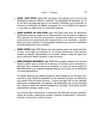 JUAN LUIS VIVES (siglos XVI, psicólogo) Consideraba que la función del
educador(a) residía en observar y delimitar las capacidades del educando, con el
fin de darle una adecuada guía en sus estudios. Planteaba que la atención, la
memoria, la meditación, el ingenio, el lenguaje, etc. eran variables de la persona
y que cada una debía tener un tratamiento especial.
JUAN HUARTE DE SAN JUAN (siglo XVI) Según este autor las diferencias
individuales tienen su origen en el temperamento, que es innato y originario.
Para plantear las diversas enseñanzas y profesiones, habrá que estudiar,
previamente los componentes del temperamento y sus resultados, además,
habrá que poner atención a la personalidad individual que permitirá, finalmente,
el perfeccionamiento de la sociedad.
JOHN LOCKE (siglo XVII) Plantea que cada persona posee una mente particular
y única, cuyo origen se encuentra en sus propias sensaciones. Cada persona
necesita un método individualizado; no se puede educar a todos por igual, sino
que la educación deberá ajustarse a cada alumno(a).
JEAN JACQUES ROUSSEAU (siglo XVIII) Este pensador enaltece al ser humano
natural, aquello que es propio de la persona, lo humano que le caracteriza y
distingue. Esta condición natural se manifiesta en cada una de las etapas de
desarrollo del ser y no es igual en todos(as) ellos(as). Por lo tanto, en su tratamiento
no puede generalizarse.
El método educativo que deberá emplearse estará basado en los intereses natu-
rales de la niñez. Desde la antigüedad, se han intentado concretar las diferencias
que existen entre los seres humanos. A partir del siglo XIX se han realizado
importantes investigaciones. Los aspectos más significativos que se han estudiado
son: herencia, desarrollo mental (inteligencia), actitudes, rendimiento escolar,
personalidad, intereses, edad y sexo.
Los intentos para individualizar la educación han abarcado variados aspectos:
planes de estudio, organización escolar, métodos, programación, evaluación,
atención al alumno(a) y edificio escolar.
Unidad 1. La Didáctica 91
 