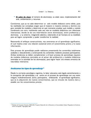 0 El salón de clase: el número de alumnos(a), su edad, sexo, implementación del
aula, ambientación y recursos.
Concluimos, que ya no cabe determinar un solo modelo didáctico como válido, pues
las realidades tan complejas exigen que el maestro o maestra conozca y domine una
gran variedad de modelos y determine en qué momento emplear qué modelo y cuándo
combinarlo con otro, insistiendo cada vez más en modelos didácticos con relaciones
interactivas, donde se da una interrelación entre alumnos(as), entre profesor(a) y
alumno(a), y su entorno, integrando saberes y abarcando al ser humano en su totalidad,
para así lograr comprender y poder transformar la realidad.
Retomando el enfoque constructivista, nos centramos en el aprendizaje significativo,
el cual implica crear una relación sustancial entre el conocimiento previo y la nueva
información.
Este proceso de aprendizaje puede realizarse presentando los contenidos totalmente
acabados o descubriendo y construyendo los contenidos mediante procesos participativos.
Ambas tendencias se deben complementar y el buen proceso de aprendizaje requiere
de modelos didácticos centrados en el actuar del profesor(a) y modelos didácticos
centrados en la actividad de los alumnos(as), para lograr hacer una síntesis armónica de
naturaleza interactiva.
Analizamos los tipos de aprendizaje10
Desde la corriente psicológica cognitiva, la labor educativa está ligada estrechamente a
la concepción del aprendizaje y se centra en el proceso de aprendizaje con una visión
integral, multidimensional, activa, participativa, enfatizando el aprendizaje significativo,
que es la adquisición de nuevos conocimientos, que se vinculan de manera clara y
estable con los conocimientos previos.
10
Módulos de Formación Docente. PROCUES. Proyecto Desarrollo de la Educación en Comunidades Urbano Marginales de Honduras.
Unión Europea/SE. Tegucigalpa 2001.
Unidad 1. La Didáctica 14
 