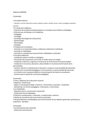 Didáctica GENERAL
Contenidos:
• Conceptos básicos:

- Aprender, currículo, desarrollo curricular, didáctico, educar, enseñar, formar, instruir, paradigma, aprender a
aprender.
• El campo de la didáctica.
- El proceso de enseñanza fundamentado en el contexto socio histórico e ideológico.
• Ciencias que contribuyen con la didáctica.
- Pedagogía.
- Psicología.
- Sociología (Sociología de la Educación).
- Epistemología.
- Deontología.
- Axiología.
• Enfoques de la enseñanza
- Centrado en el contenido (clásico, tradicional, intelectual e individual).
- Centrado en habilidades.
- Centrado en competencias (conocimiento, habilidades y actitudes).
• Principios didácticos:
- Unidad del carácter científico e ideológico.
- Vinculación de la educación con la vida, el medio social y el trabajo.
- Unidad de lo afectivo y cognitivo en el proceso de la formación de la personalidad.
- Unidad de lo instructivo, educativo y desarrollador en el proceso de formación de la
personalidad.
- Carácter colectivo e individual de la educación y respeto a la personalidad del educando.
- Unidad entre la actividad pedagógica, la comunicación y la personalidad del educando.
- La inclusión como respuesta didáctica a la participación de todos los estudiantes.
- Acciones para la aplicación al proceso pedagógico
Contenidos:
• Fines y objetivos de la educación nacional.
• Objetivos. Clasificación.
- Según el nivel de generalidad: o General. o Particulares o parciales. o Específico.
- Atendiendo a la función pedagógica: o Educativos. o Instructivos.
• Las habilidades.
- Requisitos para su construcción y desarrollo.
- Clasificación de las habilidades.
o Prácticas o profesionales. o Docentes. o Intelectuales o teóricas.
• Niveles de asimilación del conocimiento (contenido).
• Recomendaciones metodológicas para la formulación de los objetivos generales, particulares y
específicos. Ejemplos.
Contenidos:
• Las dimensiones del contenido.
- Sistema de conocimientos

 