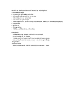de carácter práctico profesional, de carácter investigativo).
- Tipología de clases
o Introducción del nuevo contenido.
o Asimilación o desarrollo del contenido.
o Sistematización del contenido.
o Evaluación del aprendizaje.
• Forma organizativa de las clases (caracterización, estructura metodológica y tipos).
o Conferencia.
o Seminario.
o Clase práctica.
o Prácticas de laboratorio, entre otros.
Contenidos:
• Planeamiento del proceso enseñanza-aprendizaje.
• Características de los planes.
• Procesos y elementos en el planeamiento de la tarea escolar.
• Fases en el planeamiento del proceso enseñanza aprendizaje.
- Diagnóstico.
- Programación.
• Diseño de plan anual, plan de unidad y plan de clase o diario.

 