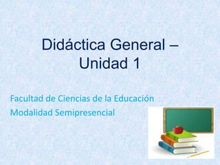 Didáctica General – Unidad 1 Facultad de Ciencias de la Educación Modalidad Semipresencial 
