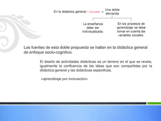 Las fuentes de esta doble propuesta se hallan en la didáctica general
de enfoque socio-cognitivo.

        El diseño de actividades didácticas es un terreno en el que se revela,
        igualmente la confluencia de las ideas que son compartidas por la
        didáctica general y las didácticas especificas.

         «aprendizaje por innovación»
 